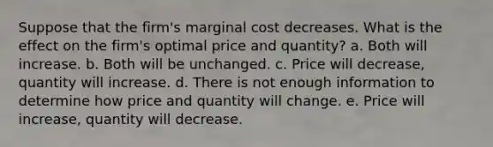 Suppose that the firm's marginal cost decreases. What is the effect on the firm's optimal price and quantity? a. Both will increase. b. Both will be unchanged. c. Price will decrease, quantity will increase. d. There is not enough information to determine how price and quantity will change. e. Price will increase, quantity will decrease.