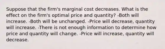 Suppose that the firm's marginal cost decreases. What is the effect on the firm's optimal price and quantity? -Both will increase. -Both will be unchanged. -Price will decrease, quantity will increase. -There is not enough information to determine how price and quantity will change. -Price will increase, quantity will decrease.