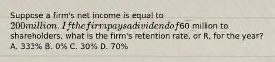 Suppose a firm's net income is equal to 200 million. If the firm pays a dividend of60 million to shareholders, what is the firm's retention rate, or R, for the year? A. 333% B. 0% C. 30% D. 70%