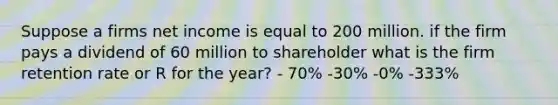 Suppose a firms net income is equal to 200 million. if the firm pays a dividend of 60 million to shareholder what is the firm retention rate or R for the year? - 70% -30% -0% -333%