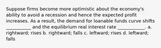 Suppose firms become more optimistic about the economy's ability to avoid a recession and hence the expected profit increases. As a result, the demand for loanable funds curve shifts ___________ and the equilibrium real interest rate ____________. a. rightward; rises b. rightward; falls c. leftward; rises d. leftward; falls