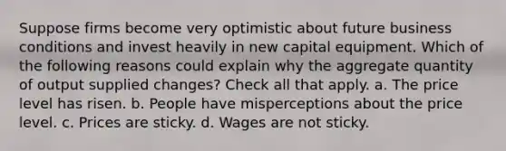 Suppose firms become very optimistic about future business conditions and invest heavily in new capital equipment. Which of the following reasons could explain why the aggregate quantity of output supplied changes? Check all that apply. a. The price level has risen. b. People have misperceptions about the price level. c. Prices are sticky. d. Wages are not sticky.