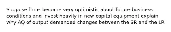 Suppose firms become very optimistic about future business conditions and invest heavily in new capital equipment explain why AQ of output demanded changes between the SR and the LR