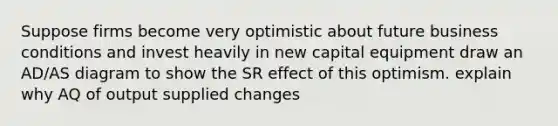 Suppose firms become very optimistic about future business conditions and invest heavily in new capital equipment draw an AD/AS diagram to show the SR effect of this optimism. explain why AQ of output supplied changes