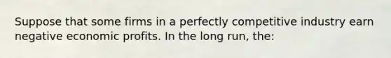 Suppose that some firms in a perfectly competitive industry earn negative economic profits. In the long run, the: