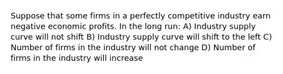 Suppose that some firms in a perfectly competitive industry earn negative economic profits. In the long run: A) Industry supply curve will not shift B) Industry supply curve will shift to the left C) Number of firms in the industry will not change D) Number of firms in the industry will increase