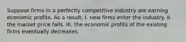 Suppose firms in a perfectly competitive industry are earning economic profits. As a​ result, I. new firms enter the industry. II. the market price falls. III. the economic profits of the existing firms eventually decreases.