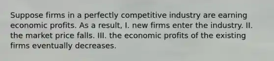 Suppose firms in a perfectly competitive industry are earning economic profits. As a​ result, I. new firms enter the industry. II. the market price falls. III. the economic profits of the existing firms eventually decreases.