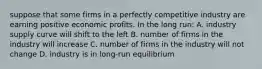 suppose that some firms in a perfectly competitive industry are earning positive economic profits. In the long run: A. industry supply curve will shift to the left B. number of firms in the industry will increase C. number of firms in the industry will not change D. industry is in long-run equilibrium