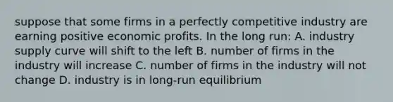 suppose that some firms in a perfectly competitive industry are earning positive economic profits. In the long run: A. industry supply curve will shift to the left B. number of firms in the industry will increase C. number of firms in the industry will not change D. industry is in long-run equilibrium