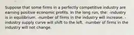 Suppose that some firms in a perfectly competitive industry are earning positive economic profits. In the long run, the: -industry is in equilibrium. -number of firms in the industry will increase. -industry supply curve will shift to the left. -number of firms in the industry will not change.