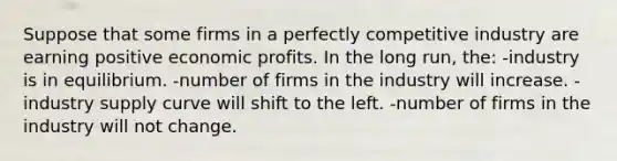 Suppose that some firms in a perfectly competitive industry are earning positive economic profits. In the long run, the: -industry is in equilibrium. -number of firms in the industry will increase. -industry supply curve will shift to the left. -number of firms in the industry will not change.