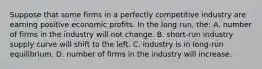 Suppose that some firms in a perfectly competitive industry are earning positive economic profits. In the long run, the: A. number of firms in the industry will not change. B. short-run industry supply curve will shift to the left. C. industry is in long-run equilibrium. D. number of firms in the industry will increase.