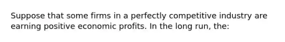 Suppose that some firms in a perfectly competitive industry are earning positive economic profits. In the long run, the: