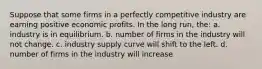 Suppose that some firms in a perfectly competitive industry are earning positive economic profits. In the long run, the: a. industry is in equilibrium. b. number of firms in the industry will not change. c. industry supply curve will shift to the left. d. number of firms in the industry will increase