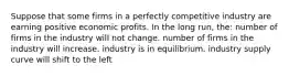 Suppose that some firms in a perfectly competitive industry are earning positive economic profits. In the long run, the: number of firms in the industry will not change. number of firms in the industry will increase. industry is in equilibrium. industry supply curve will shift to the left