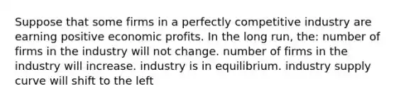 Suppose that some firms in a perfectly competitive industry are earning positive economic profits. In the long run, the: number of firms in the industry will not change. number of firms in the industry will increase. industry is in equilibrium. industry supply curve will shift to the left