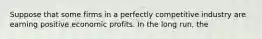 Suppose that some firms in a perfectly competitive industry are earning positive economic profits. In the long run, the