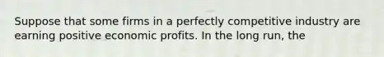 Suppose that some firms in a perfectly competitive industry are earning positive economic profits. In the long run, the