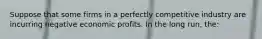 Suppose that some firms in a perfectly competitive industry are incurring negative economic profits. In the long run, the: