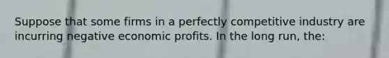 Suppose that some firms in a perfectly competitive industry are incurring negative economic profits. In the long run, the: