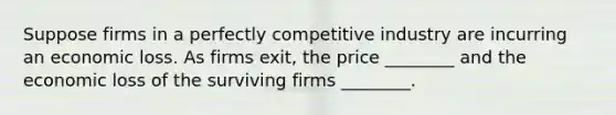 Suppose firms in a perfectly competitive industry are incurring an economic loss. As firms​ exit, the price​ ________ and the economic loss of the surviving firms​ ________.