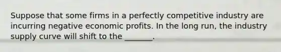 Suppose that some firms in a perfectly competitive industry are incurring negative economic profits. In the long run, the industry supply curve will shift to the _______.