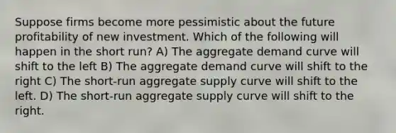 Suppose firms become more pessimistic about the future profitability of new investment. Which of the following will happen in the short run? A) The aggregate demand curve will shift to the left B) The aggregate demand curve will shift to the right C) The short-run aggregate supply curve will shift to the left. D) The short-run aggregate supply curve will shift to the right.