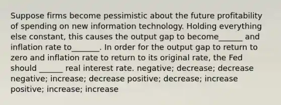 Suppose firms become pessimistic about the future profitability of spending on new information technology. Holding everything else constant, this causes the output gap to become______ and inflation rate to_______. In order for the output gap to return to zero and inflation rate to return to its original rate, the Fed should ______ real interest rate. negative; decrease; decrease negative; increase; decrease positive; decrease; increase positive; increase; increase