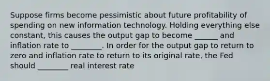 Suppose firms become pessimistic about future profitability of spending on new information technology. Holding everything else constant, this causes the output gap to become ______ and inflation rate to ________. In order for the output gap to return to zero and inflation rate to return to its original rate, the Fed should ________ real interest rate