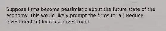 Suppose firms become pessimistic about the future state of the economy. This would likely prompt the firms to: a.) Reduce investment b.) Increase investment