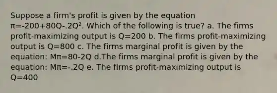 Suppose a firm's profit is given by the equation π=-200+80Q-.2Q². Which of the following is true? a. The firms profit-maximizing output is Q=200 b. The firms profit-maximizing output is Q=800 c. The firms marginal profit is given by the equation: Mπ=80-2Q d.The firms marginal profit is given by the equation: Mπ=-.2Q e. The firms profit-maximizing output is Q=400