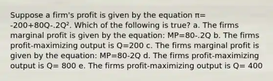 Suppose a firm's profit is given by the equation π= -200+80Q-.2Q². Which of the following is true? a. The firms marginal profit is given by the equation: MP=80-.2Q b. The firms profit-maximizing output is Q=200 c. The firms marginal profit is given by the equation: MP=80-2Q d. The firms profit-maximizing output is Q= 800 e. The firms profit-maximizing output is Q= 400