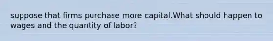 suppose that firms purchase more capital.What should happen to wages and the quantity of labor?