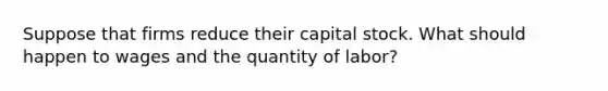 Suppose that firms reduce their capital stock. What should happen to wages and the quantity of labor?