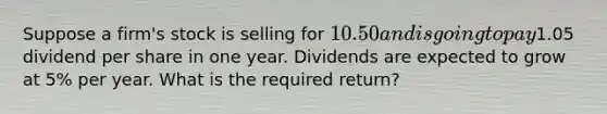 Suppose a firm's stock is selling for 10.50 and is going to pay1.05 dividend per share in one year. Dividends are expected to grow at 5% per year. What is the required return?