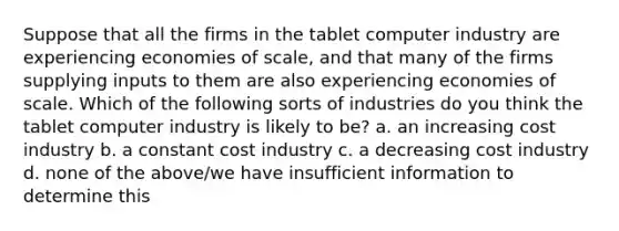 Suppose that all the firms in the tablet computer industry are experiencing economies of scale, and that many of the firms supplying inputs to them are also experiencing economies of scale. Which of the following sorts of industries do you think the tablet computer industry is likely to be? a. an increasing cost industry b. a constant cost industry c. a decreasing cost industry d. none of the above/we have insufficient information to determine this