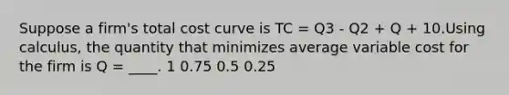 Suppose a firm's total cost curve is TC = Q3 - Q2 + Q + 10.Using calculus, the quantity that minimizes average variable cost for the firm is Q = ____. 1 0.75 0.5 0.25