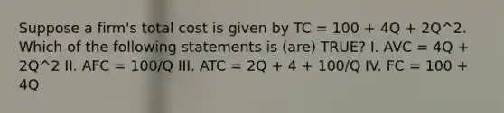 Suppose a firm's total cost is given by TC = 100 + 4Q + 2Q^2. Which of the following statements is (are) TRUE? I. AVC = 4Q + 2Q^2 II. AFC = 100/Q III. ATC = 2Q + 4 + 100/Q IV. FC = 100 + 4Q