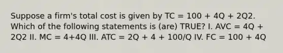 Suppose a firm's total cost is given by TC = 100 + 4Q + 2Q2. Which of the following statements is (are) TRUE? I. AVC = 4Q + 2Q2 II. MC = 4+4Q III. ATC = 2Q + 4 + 100/Q IV. FC = 100 + 4Q