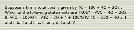 Suppose a firm's total cost is given by TC = 100 + 4Q + 2Q2 . Which of the following statements are TRUE? I. AVC = 4Q + 2Q2 II. AFC = 100/Q III. ATC = 2Q + 4 + 100/Q IV. FC = 100 + 4Q a. I and II b. II and III c. III only d. I and IV