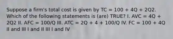 Suppose a firm's total cost is given by TC = 100 + 4Q + 2Q2. Which of the following statements is (are) TRUE? I. AVC = 4Q + 2Q2 II. AFC = 100/Q III. ATC = 2Q + 4 + 100/Q IV. FC = 100 + 4Q II and III I and II III I and IV