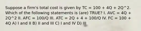 Suppose a firm's total cost is given by TC = 100 + 4Q + 2Q^2. Which of the following statements is (are) TRUE? I. AVC = 4Q + 2Q^2 II. AFC = 100/Q III. ATC = 2Q + 4 + 100/Q IV. FC = 100 + 4Q A) I and II B) II and III C) I and IV D) III