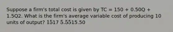 Suppose a firm's total cost is given by TC = 150 + 0.50Q + 1.5Q2. What is the firm's average variable cost of producing 10 units of output? 1517 5.5515.50