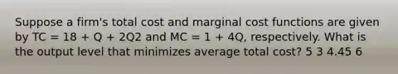 Suppose a firm's total cost and marginal cost functions are given by TC = 18 + Q + 2Q2 and MC = 1 + 4Q, respectively. What is the output level that minimizes average total cost? 5 3 4.45 6