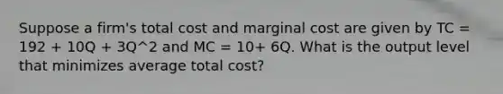 Suppose a firm's total cost and marginal cost are given by TC = 192 + 10Q + 3Q^2 and MC = 10+ 6Q. What is the output level that minimizes average total cost?