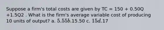 Suppose a firm's total costs are given by TC = 150 + 0.50Q +1.5Q2 . What is the firm's average variable cost of producing 10 units of output? a. 5.55 b.15.50 c. 15 d.17