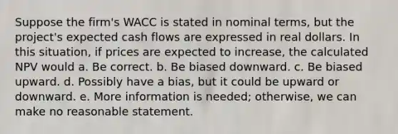 Suppose the firm's WACC is stated in nominal terms, but the project's expected cash flows are expressed in real dollars. In this situation, if prices are expected to increase, the calculated NPV would a. Be correct. b. Be biased downward. c. Be biased upward. d. Possibly have a bias, but it could be upward or downward. e. More information is needed; otherwise, we can make no reasonable statement.