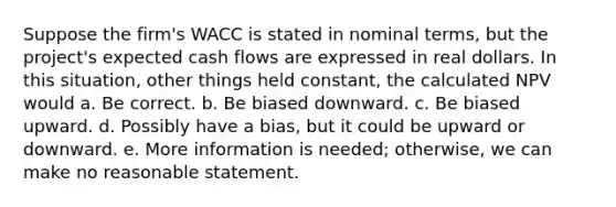 Suppose the firm's WACC is stated in nominal terms, but the project's expected cash flows are expressed in real dollars. In this situation, other things held constant, the calculated NPV would a. Be correct. b. Be biased downward. c. Be biased upward. d. Possibly have a bias, but it could be upward or downward. e. More information is needed; otherwise, we can make no reasonable statement.