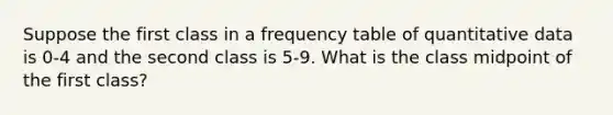 Suppose the first class in a <a href='https://www.questionai.com/knowledge/k7rrfepP18-frequency-table' class='anchor-knowledge'>frequency table</a> of quantitative data is 0-4 and the second class is 5-9. What is the class midpoint of the first class?